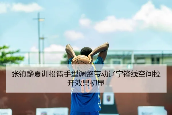 张镇麟夏训投篮手型调整带动辽宁锋线空间拉开效果初显（kaiyun）